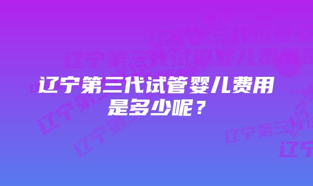 辽宁第三代试管婴儿费用是多少呢？