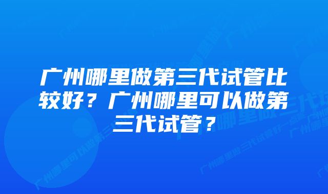 广州哪里做第三代试管比较好？广州哪里可以做第三代试管？