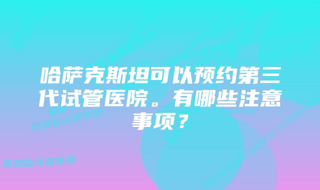 哈萨克斯坦可以预约第三代试管医院。有哪些注意事项？