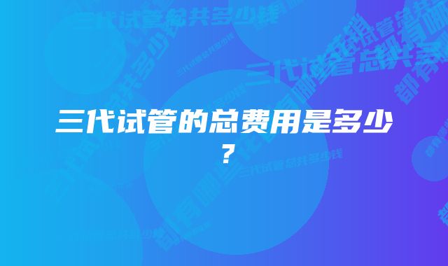 三代试管的总费用是多少？