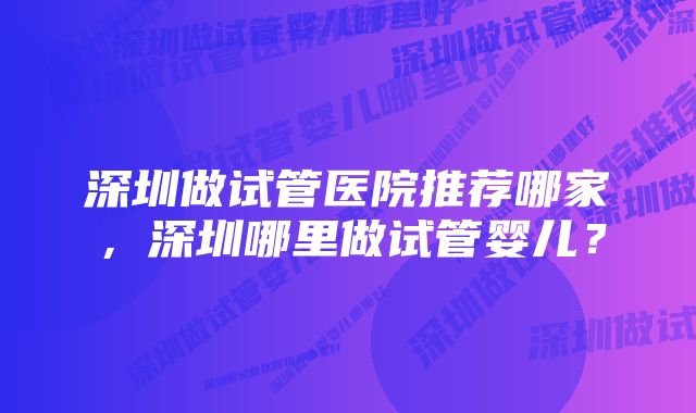 深圳做试管医院推荐哪家，深圳哪里做试管婴儿？