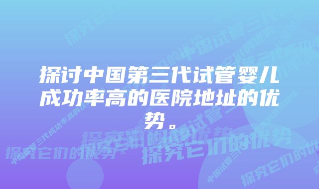 探讨中国第三代试管婴儿成功率高的医院地址的优势。