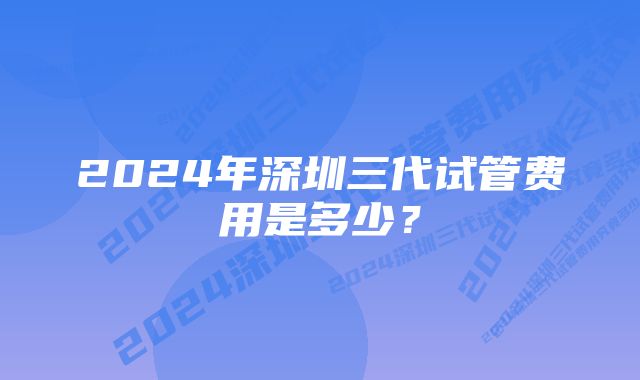 2024年深圳三代试管费用是多少？