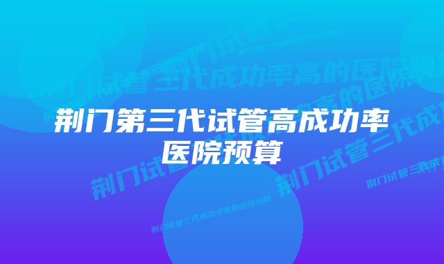 荆门第三代试管高成功率医院预算