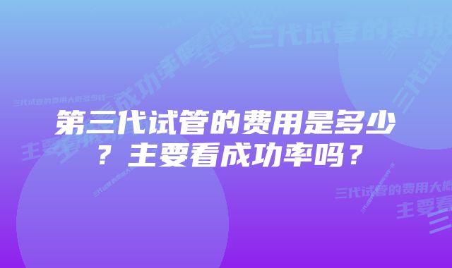 第三代试管的费用是多少？主要看成功率吗？