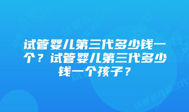 试管婴儿第三代多少钱一个？试管婴儿第三代多少钱一个孩子？