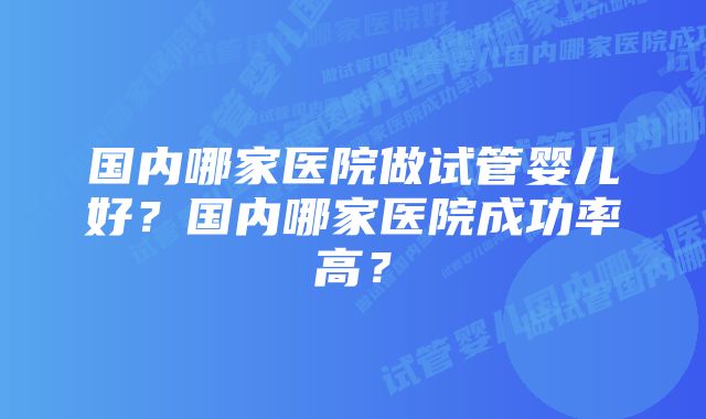 国内哪家医院做试管婴儿好？国内哪家医院成功率高？