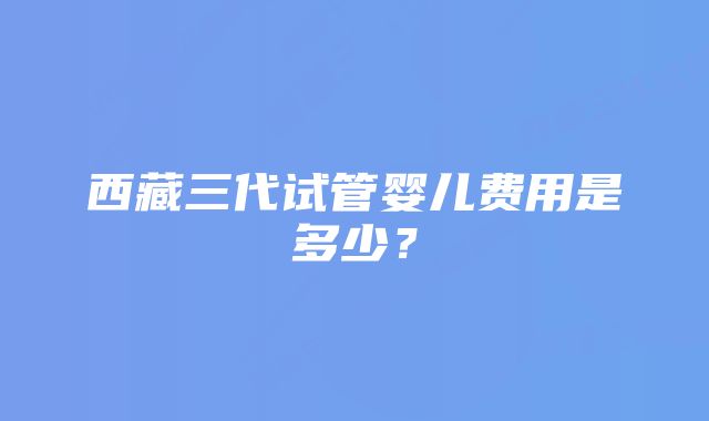 西藏三代试管婴儿费用是多少？