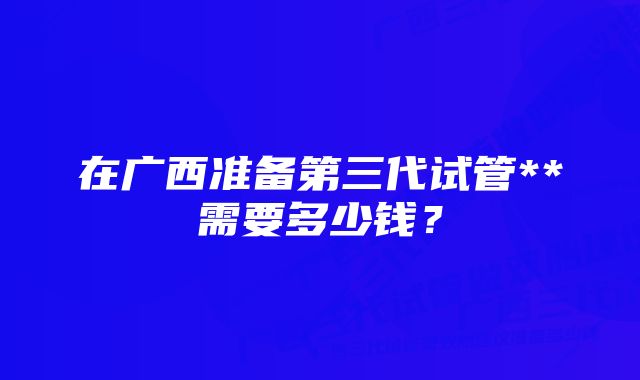 在广西准备第三代试管**需要多少钱？