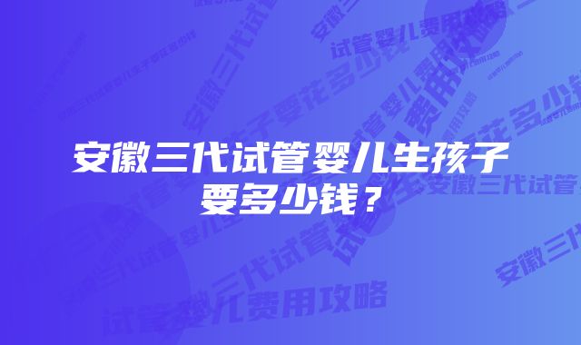 安徽三代试管婴儿生孩子要多少钱？