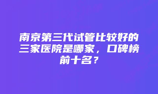 南京第三代试管比较好的三家医院是哪家，口碑榜前十名？