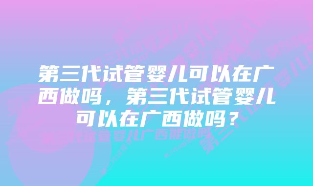 第三代试管婴儿可以在广西做吗，第三代试管婴儿可以在广西做吗？