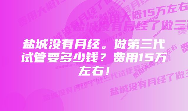 盐城没有月经。做第三代试管要多少钱？费用15万左右！