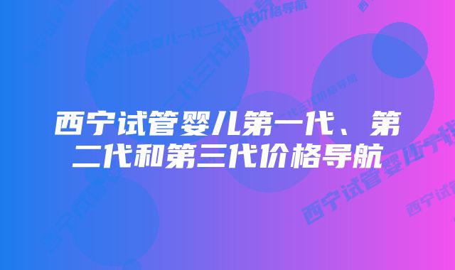 西宁试管婴儿第一代、第二代和第三代价格导航