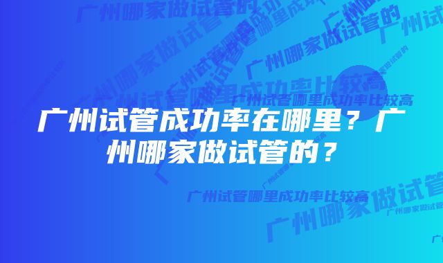 广州试管成功率在哪里？广州哪家做试管的？