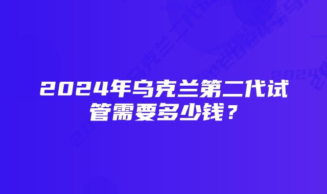 2024年乌克兰第二代试管需要多少钱？