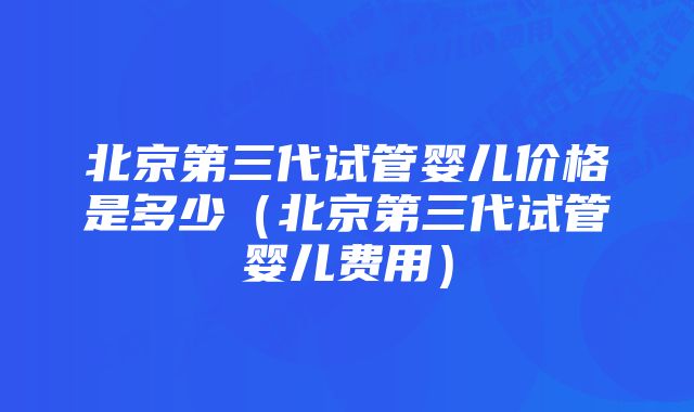 北京第三代试管婴儿价格是多少（北京第三代试管婴儿费用）