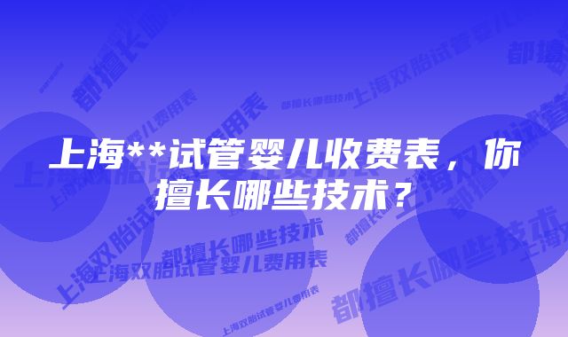 上海**试管婴儿收费表，你擅长哪些技术？