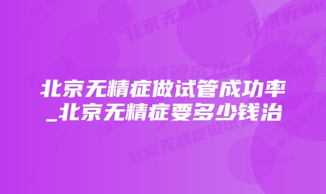 北京无精症做试管成功率_北京无精症要多少钱治