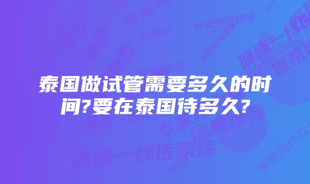 泰国做试管需要多久的时间?要在泰国待多久?