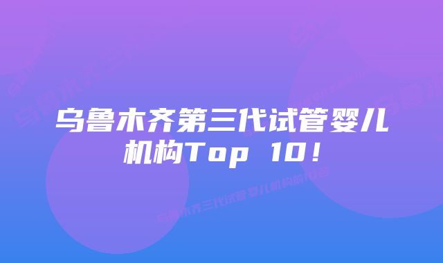 乌鲁木齐第三代试管婴儿机构Top 10！