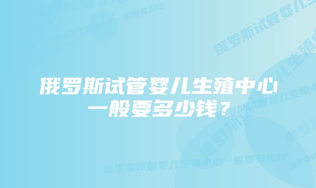 俄罗斯试管婴儿生殖中心一般要多少钱？