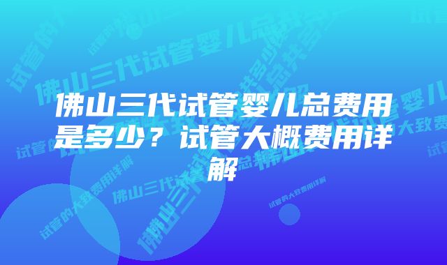 佛山三代试管婴儿总费用是多少？试管大概费用详解