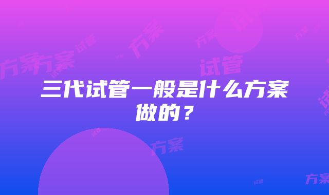 三代试管一般是什么方案做的？