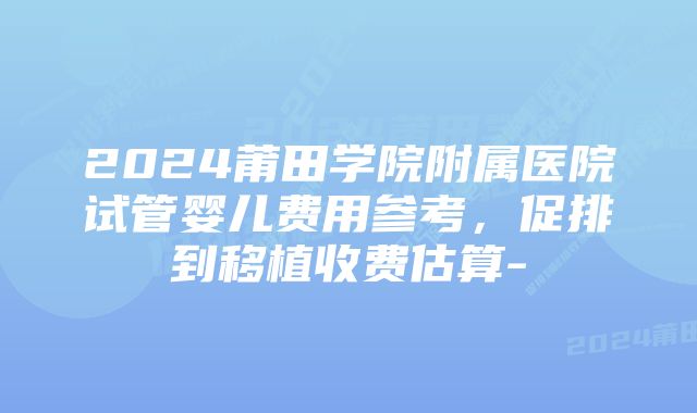 2024莆田学院附属医院试管婴儿费用参考，促排到移植收费估算-