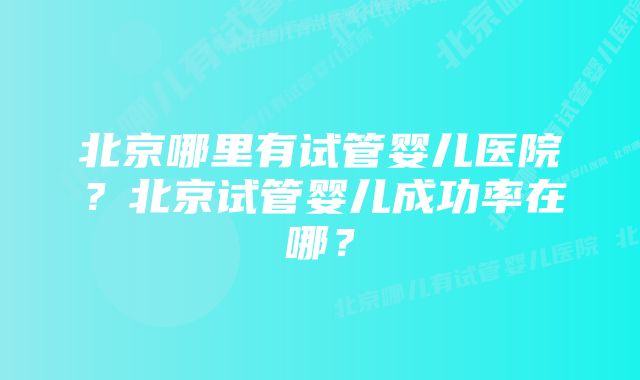 北京哪里有试管婴儿医院？北京试管婴儿成功率在哪？