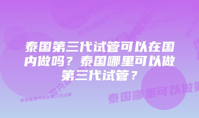 泰国第三代试管可以在国内做吗？泰国哪里可以做第三代试管？