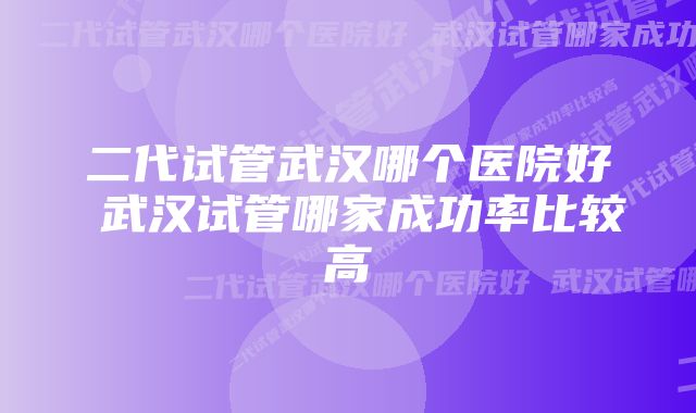 二代试管武汉哪个医院好 武汉试管哪家成功率比较高