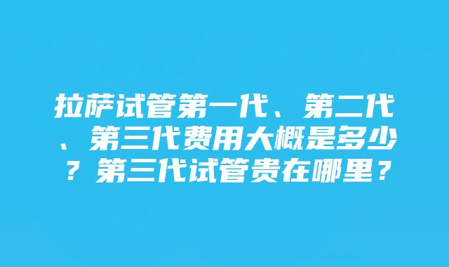 拉萨试管第一代、第二代、第三代费用大概是多少？第三代试管贵在哪里？