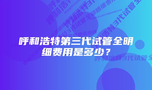 呼和浩特第三代试管全明细费用是多少？