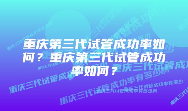 重庆第三代试管成功率如何？重庆第三代试管成功率如何？