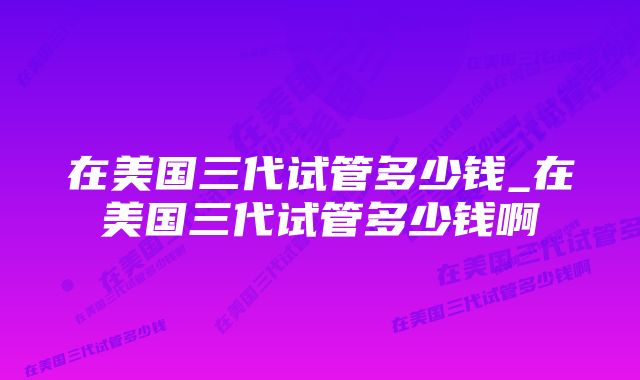 在美国三代试管多少钱_在美国三代试管多少钱啊