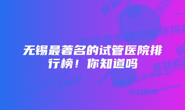 无锡最著名的试管医院排行榜！你知道吗