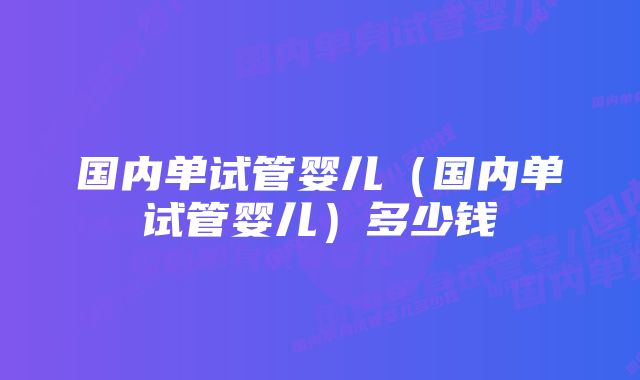 国内单试管婴儿（国内单试管婴儿）多少钱