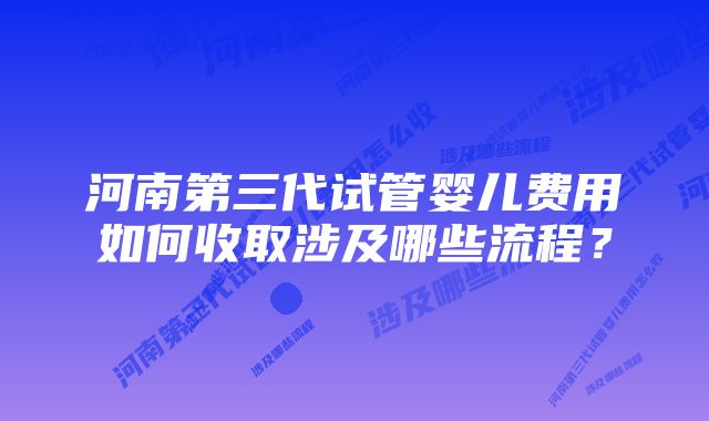 河南第三代试管婴儿费用如何收取涉及哪些流程？