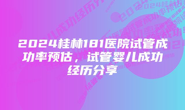 2024桂林181医院试管成功率预估，试管婴儿成功经历分享