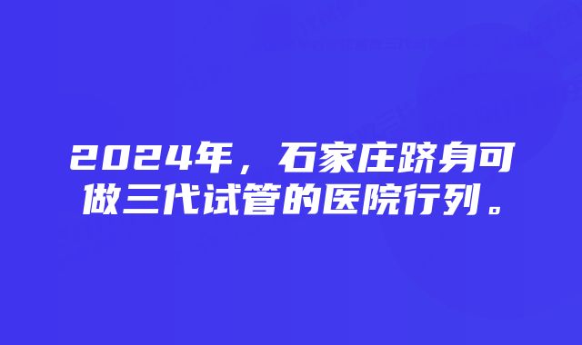 2024年，石家庄跻身可做三代试管的医院行列。