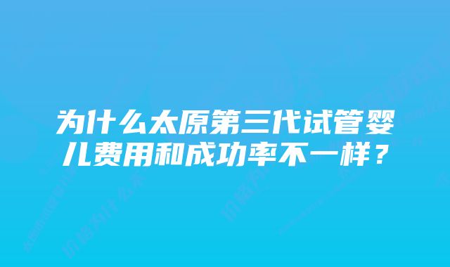 为什么太原第三代试管婴儿费用和成功率不一样？