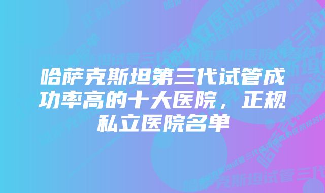 哈萨克斯坦第三代试管成功率高的十大医院，正规私立医院名单