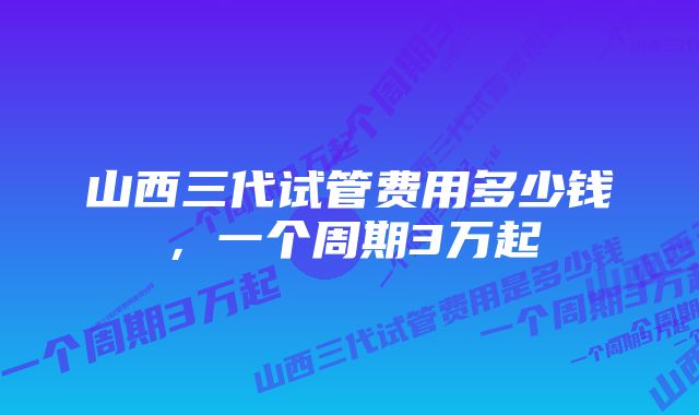 山西三代试管费用多少钱，一个周期3万起