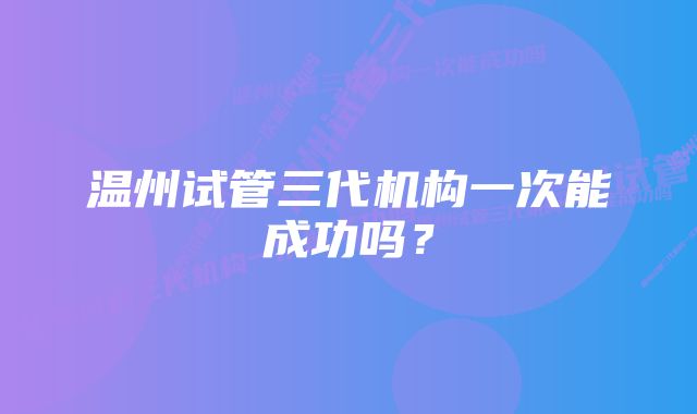 温州试管三代机构一次能成功吗？