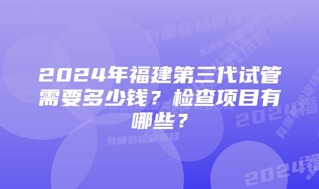 2024年福建第三代试管需要多少钱？检查项目有哪些？