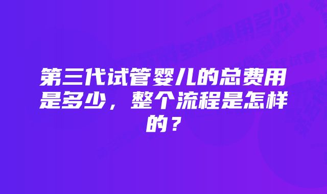 第三代试管婴儿的总费用是多少，整个流程是怎样的？