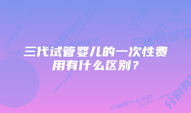 三代试管婴儿的一次性费用有什么区别？