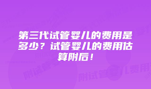 第三代试管婴儿的费用是多少？试管婴儿的费用估算附后！