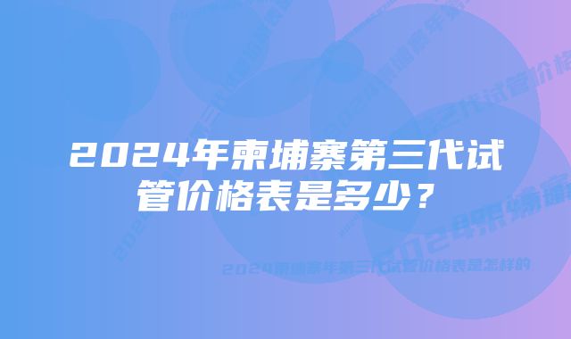 2024年柬埔寨第三代试管价格表是多少？